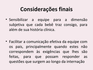 Considerações finais
• Sensibilizar a equipe para a dimensão
subjetiva que cada bebê traz consigo, para
além de sua história clínica.
• Facilitar a comunicação efetiva da equipe com
os pais, principalmente quando estes não
correspondem às exigências que lhes são
feitas, para que possam responder as
questões que surgem ao longo da internação
 