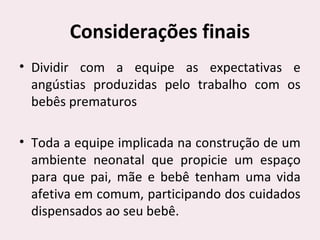 Considerações finais
• Dividir com a equipe as expectativas e
angústias produzidas pelo trabalho com os
bebês prematuros
• Toda a equipe implicada na construção de um
ambiente neonatal que propicie um espaço
para que pai, mãe e bebê tenham uma vida
afetiva em comum, participando dos cuidados
dispensados ao seu bebê.
 
