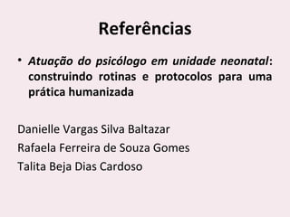 Referências
• Atuação do psicólogo em unidade neonatal:
construindo rotinas e protocolos para uma
prática humanizada
Danielle Vargas Silva Baltazar
Rafaela Ferreira de Souza Gomes
Talita Beja Dias Cardoso
 