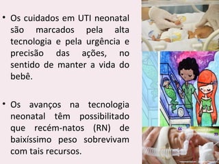 • Os cuidados em UTI neonatal
são marcados pela alta
tecnologia e pela urgência e
precisão das ações, no
sentido de manter a vida do
bebê.
• Os avanços na tecnologia
neonatal têm possibilitado
que recém-natos (RN) de
baixíssimo peso sobrevivam
com tais recursos.
 