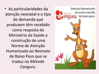 • As particularidades da
atenção neonatal e o tipo
de demanda que
produzem têm recebido
como resposta do
Ministério da Saúde a
construção de uma
Norma de Atenção
Humanizada ao Neonato
de Baixo Peso que se
traduz no Método
Canguru.
 