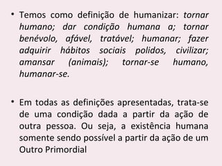 • Temos como definição de humanizar: tornar
humano; dar condição humana a; tornar
benévolo, afável, tratável; humanar; fazer
adquirir hábitos sociais polidos, civilizar;
amansar (animais); tornar-se humano,
humanar-se.
• Em todas as definições apresentadas, trata-se
de uma condição dada a partir da ação de
outra pessoa. Ou seja, a existência humana
somente sendo possível a partir da ação de um
Outro Primordial
 