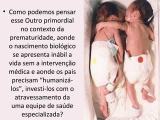 • Como podemos pensar
esse Outro primordial
no contexto da
prematuridade, aonde
o nascimento biológico
se apresenta inábil a
vida sem a intervenção
médica e aonde os pais
precisam “humanizá-
los”, investi-los com o
atravessamento da
uma equipe de saúde
especializada?
 