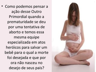 • Como podemos pensar a
ação desse Outro
Primordial quando a
prematuridade se deu
por uma tentativa de
aborto e temos essa
mesma equipe
especializada em atos
heróicos para salvar um
bebê para o qual a morte
foi desejada e que por
ora não nasceu no
desejo de seus pais?
 
