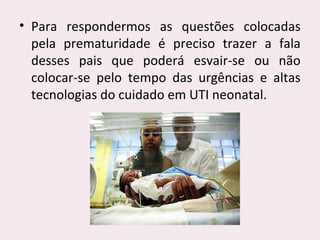 • Para respondermos as questões colocadas
pela prematuridade é preciso trazer a fala
desses pais que poderá esvair-se ou não
colocar-se pelo tempo das urgências e altas
tecnologias do cuidado em UTI neonatal.
 