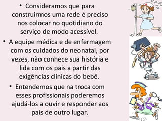 • Consideramos que para
construirmos uma rede é preciso
nos colocar no quotidiano do
serviço de modo acessível.
• A equipe médica e de enfermagem
com os cuidados do neonatal, por
vezes, não conhece sua história e
lida com os pais a partir das
exigências clínicas do bebê.
• Entendemos que na troca com
esses profissionais poderemos
ajudá-los a ouvir e responder aos
pais de outro lugar.
 