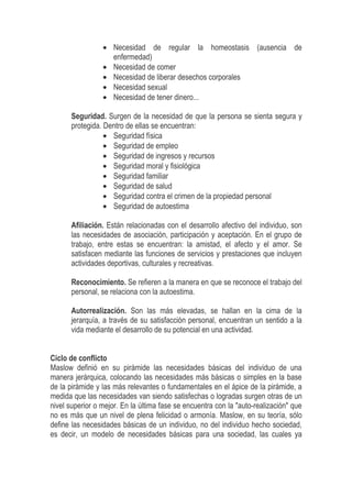• Necesidad de regular la homeostasis (ausencia de
enfermedad)
• Necesidad de comer
• Necesidad de liberar desechos corporales
• Necesidad sexual
• Necesidad de tener dinero...
Seguridad. Surgen de la necesidad de que la persona se sienta segura y
protegida. Dentro de ellas se encuentran:
• Seguridad física
• Seguridad de empleo
• Seguridad de ingresos y recursos
• Seguridad moral y fisiológica
• Seguridad familiar
• Seguridad de salud
• Seguridad contra el crimen de la propiedad personal
• Seguridad de autoestima
Afiliación. Están relacionadas con el desarrollo afectivo del individuo, son
las necesidades de asociación, participación y aceptación. En el grupo de
trabajo, entre estas se encuentran: la amistad, el afecto y el amor. Se
satisfacen mediante las funciones de servicios y prestaciones que incluyen
actividades deportivas, culturales y recreativas.
Reconocimiento. Se refieren a la manera en que se reconoce el trabajo del
personal, se relaciona con la autoestima.
Autorrealización. Son las más elevadas, se hallan en la cima de la
jerarquía, a través de su satisfacción personal, encuentran un sentido a la
vida mediante el desarrollo de su potencial en una actividad.
Ciclo de conflicto
Maslow definió en su pirámide las necesidades básicas del individuo de una
manera jerárquica, colocando las necesidades más básicas o simples en la base
de la pirámide y las más relevantes o fundamentales en el ápice de la pirámide, a
medida que las necesidades van siendo satisfechas o logradas surgen otras de un
nivel superior o mejor. En la última fase se encuentra con la "auto-realización" que
no es más que un nivel de plena felicidad o armonía. Maslow, en su teoría, sólo
define las necesidades básicas de un individuo, no del individuo hecho sociedad,
es decir, un modelo de necesidades básicas para una sociedad, las cuales ya
 