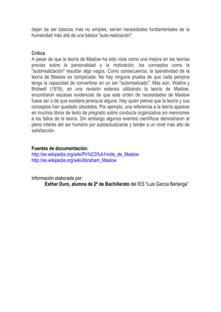 dejan de ser básicas mas no simples, serían necesidades fundamentales de la
humanidad más allá de una básica "auto-realización".
Crítica
A pesar de que la teoría de Maslow ha sido vista como una mejora en las teorías
previas sobre la personalidad y la motivación, los conceptos como la
"autorrealización" resultan algo vagos. Como consecuencia, la operatividad de la
teoría de Maslow es complicada. No hay ninguna prueba de que cada persona
tenga la capacidad de convertirse en un ser "autorrealizado". Más aún, Wabha y
Bridwell (1976), en una revisión extensa utilizando la teoría de Maslow,
encontraron escasas evidencias de que este orden de necesidades de Maslow
fuese así o de que existiera jerarquía alguna. Hay quien piensa que la teoría y sus
conceptos han quedado obsoletos. Por ejemplo, una referencia a la teoría aparece
en muchos libros de texto de pregrado sobre conducta organizativa sin menciones
a los fallos de la teoría. Sin embargo algunos eventos científicos demostraron el
pleno interés del ser humano por autoactualizarse y tender a un nivel más alto de
satisfacción.
Fuentes de documentación:
http://es.wikipedia.org/wiki/Pir%C3%A1mide_de_Maslow
http://es.wikipedia.org/wiki/Abraham_Maslow
Información elaborada por:
Esther Duro, alumna de 2º de Bachillerato del IES “Luis García Berlanga”
 