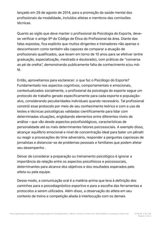 lançado em 29 de agosto de 2014, para a promoção da saúde mental dos
profissionais da modalidade, incluídos atletas e membros das comissões
técnicas.
Quanto ao sigilo que deve manter o profissional da Psicologia do Esporte, deve-
se verificar o artigo 9º do Código de Ética do Profissional da área. Diante das
falas expostas, fica explícito que muitos dirigentes e treinadores não apenas o
desconhecem como também são capazes de comparar a atuação de
profissionais qualificados, que levam em torno de 10 anos para se efetivar (entre
graduação, especialização, mestrado e doutorado), com práticas de “conversa
ao pé de orelha”, demonstrando publicamente falta de conhecimento e/ou má-
fé.
Então, aproveitamos para esclarecer: o que faz o Psicólogo do Esporte?
Fundamentado nos aspectos cognitivos, comportamentais e emocionais,
contextualizados socialmente, o profissional da psicologia do esporte segue um
protocolo de trabalho gerado especificamente para cada esporte e população-
alvo, considerando peculiaridades individuais quando necessário. Tal profissional
constrói esse protocolo por meio de seu conhecimento teórico e com o uso de
testes e técnicas psicológicas validadas cientificamente para lidar com
determinadas situações, englobando elementos entre diferentes níveis de
análise – que vão desde aspectos psicofisiológicos, características de
personalidade até os mais determinantes fatores psicossociais. A exemplo disso,
alcançar equilíbrio emocional e nível de concentração ideal para bater um pênalti
ou reagir a provocações do time adversário, responder a perguntas capciosas de
jornalistas e distanciar-se de problemas pessoais e familiares que podem afetar
seu desempenho .
Deixar de considerar a preparação ou treinamento psicológico é ignorar a
importância da relação entre os aspectos psicofísicos e psicossociais,
determinantes para alcance dos objetivos e dos resultados esperados pelo
atleta ou pela equipe.
Desse modo, a comunicação oral é a matéria-prima que leva à definição dos
caminhos para o psicodiagnóstico esportivo e para a escolha das ferramentas e
protocolos a serem utilizados. Além disso, a observação do atleta em seu
contexto de treino e competição aliada à interlocução com os demais
http://globoesporte.globo.com/blogs/especial-blog/bastidore…k&utm_medium=share-bar-desktop&utm_campaign=share-bar 4/29/16, 4:52 AM
Página 2 de 3
 
