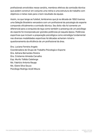 profissionais envolvidos nesse cenário, membros efetivos da comissão técnica
que podem construir em conjunto uma rotina e uma estrutura de trabalho com
objetivos e metas reais para o bom resultado da equipe.
Assim, no que tange ao futebol, lembramos que já na década de 1950 tivemos
uma Seleção Brasileira vencedora com um profissional da psicologia do esporte
compondo oficialmente a comissão técnica. Seu êxito não foi somente um
diferencial para a conquista da taça como também a presença de um psicólogo
do esporte foi incorporada por grandes potências já naquela época. Potências
esportivas que incluem a preparação psicológica como estratégia fundamental
nas diversas modalidades esportivas há décadas achariam risível o
questionamento da eficiência de um profissional da área.
Dra. Luciana Ferreira Angelo
Coordenadora do Grupo de Trabalho Psicologia e Esporte
Dra. Adriana Bernardes Pereira
Dra. Cristianne Almeida Carvalho
Esp. Murilo Tolêdo Calafange
Ms. Fabrício Antonio Raupp
Ms. Giane Silva Souza
Psicólogo Rodrigo Acioli Moura
http://globoesporte.globo.com/blogs/especial-blog/bastidore…k&utm_medium=share-bar-desktop&utm_campaign=share-bar 4/29/16, 4:52 AM
Página 3 de 3
 