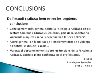 De l’estudi realitzat hem estret les següents conclusions: Coneixement més general sobre la Psicologia Aplicada en els sectors Sanitaris i Educatius, en canvi, part de la societat no vinculada a aquests serveis desconeixen la seva aplicació. Acord general  en la utilitat de l’ implementació de psicòlegs a l’entitat, institució, escola... Malgrat el desconeixement sobre les funcions de la Psicologia Aplicada, existeix plena confiança en el professional.  Gràcies Psicòlogues Aplicades  Grup 2 – Aula 9 