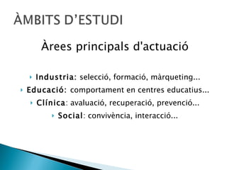 Àrees principals d'actuació Industria:  selecció, formació, màrqueting... Educació:  comportament en centres educatius... Clínica : avaluació, recuperació, prevenció... Social : convivència, interacció... 