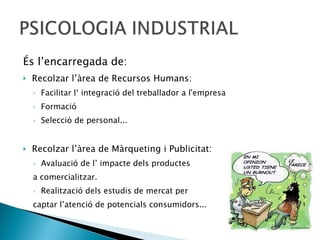 És l’encarregada de:  Recolzar l’àrea de Recursos Humans: Facilitar l‘ integració del treballador a l'empresa  Formació Selecció de personal... Recolzar l’àrea de Màrqueting i Publicitat: Avaluació de l’ impacte dels productes  a comercialitzar.  Realització dels estudis de mercat per  captar l’atenció de potencials consumidors... 
