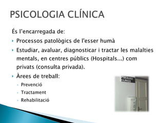 És l’encarregada de: Processos patològics de l'esser humà Estudiar, avaluar, diagnosticar i tractar les malalties mentals, en centres públics (Hospitals...) com privats (consulta privada). Àrees de treball:  Prevenció Tractament  Rehabilitació 