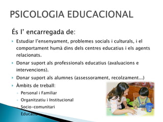 És l’ encarregada de:  Estudiar l’ensenyament, problemes socials i culturals, i el comportament humà dins dels centres educatius i els agents relacionats. Donar suport als professionals educatius (avaluacions e intervencions). Donar suport als alumnes (assessorament, recolzament...) Àmbits de treball:  Personal i Familiar Organitzatiu i Institucional Socio-comunitari Educatiu 