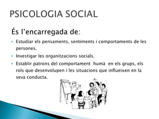 És l’encarregada de: Estudiar els pensaments, sentiments i comportaments de les persones. Investigar les organitzacions socials. Establir patrons del comportament  humà  en els grups, els rols que desenvolupen i les situacions que influeixen en la seva conducta. 
