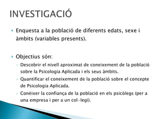 Enquesta a la població de diferents edats, sexe i àmbits (variables presents). Objectius són:  Descobrir el nivell aproximat de coneixement de la població sobre la Psicologia Aplicada i els seus àmbits.  Quantificar el coneixement de la població sobre el concepte de Psicologia Aplicada.  Conèixer la confiança de la població en els psicòlegs (per a una empresa i per a un col·legi). 
