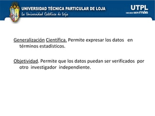 Generalización   Científica.  Permite expresar los datos  en  términos estadísticos. Objetividad . Permite que los datos puedan ser verificados  por otro  investigador  independiente. 
