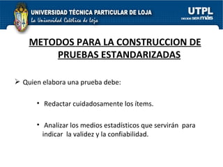 METODOS PARA LA CONSTRUCCION DE PRUEBAS ESTANDARIZADAS Quien elabora una prueba debe: Redactar cuidadosamente los ítems. Analizar los medios estadísticos que servirán  para  indicar  la validez y la confiabilidad. 