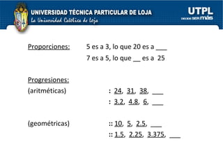 Proporciones:   5 es a 3, lo que 20 es a ___ 7 es a 5, lo que __ es a  25 Progresiones:   (aritméticas)  :  24 ,  31 ,  38 ,  ___ :  3.2 ,  4.8 ,  6 ,  ___ (geométricas) ::   10 ,  5 ,  2.5 ,  ___ ::   1.5 ,  2.25 ,  3.375 ,  ___ 