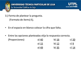 3.) Forma de plantear la pregunta.    (Formato de ítems) Ej. En el espacio en blanco colocar la cifra que falta. Entre las opciones planteadas elija la respuesta correcta. (Proporciones) a)  40 b)  16 c)  20 a)  15 b)  12 c)  9 a)  49 b)  35 c)  14 