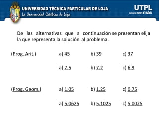 De  las  alternativas  que  a  continuación se presentan elija la que representa la solución  al problema. ( Prog. Arit. ) a)  45 b)  39 c)  37 a)  7.5 b)  7.2 c)  6.9 ( Prog. Geom. )  a)  1.05 b)  1.25 c)  0.75 a)  5.0625 b)  5.1025 c)  5.0025 