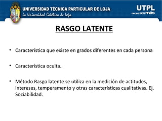 RASGO LATENTE Característica que existe en grados diferentes en cada persona Característica oculta. Método Rasgo latente se utiliza en la medición de actitudes, intereses, temperamento y otras características cualitativas. Ej. Sociabilidad. 