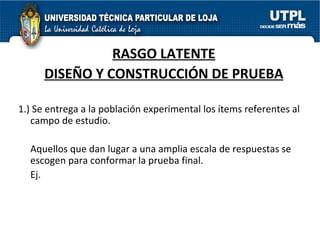 RASGO LATENTE DISEÑO Y CONSTRUCCIÓN DE PRUEBA 1.) Se entrega a la población experimental los ítems referentes al campo de estudio.  Aquellos que dan lugar a una amplia escala de respuestas se escogen para conformar la prueba final. Ej.  