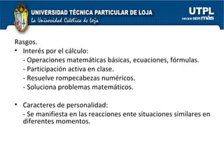 Rasgos. Interés por el cálculo:  - Operaciones matemáticas básicas, ecuaciones, fórmulas. - Participación activa en clase. - Resuelve rompecabezas numéricos. - Soluciona problemas matemáticos. Caracteres de personalidad: - Se manifiesta en las reacciones ente situaciones similares en diferentes momentos. 