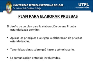 PLAN PARA ELABORAR PRUEBAS El diseño de un plan para la elaboración de una Prueba estandarizada permite: Aplicar los principios que rigen la elaboración de pruebas estandarizadas. Tener ideas claras sobre qué hacer y cómo hacerlo. La comunicación entre los involucrados. 