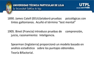 1890. James Catell (EEUU)elaboró pruebas    psicológicas con tintes galtonianos.  Acuñó el término “test mental” 1905. Binet (Francia) introduce pruebas de    comprensión, juicio, razonamiento:  Inteligencia. Spearman (Inglaterra) proporcionó un modelo basado en análisis estadístico    sobre los puntajes obtenidos.  Teoría Bifactorial. 