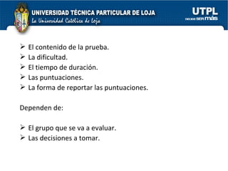 El contenido de la prueba. La dificultad. El tiempo de duración. Las puntuaciones. La forma de reportar las puntuaciones. Dependen de: El grupo que se va a evaluar. Las decisiones a tomar. 