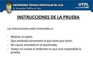 INSTRUCCIONES DE LA PRUEBA Las instrucciones están orientadas a: Motivar al sujeto. Que entienda claramente lo que tiene que hacer. No causar ansiedad en el examinado. Tomar en cuenta el ambiente en que será respondida la prueba. 