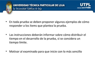 En toda prueba se deben proponer algunos ejemplos de cómo responder a los ítems que plantea la prueba. Las instrucciones deberán informar sobre cómo distribuir el tiempo en el desarrollo de la prueba, si se considera un tiempo límite. Motivar al examinado para que inicie con lo más sencillo 