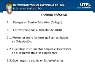 TRABAJO PRÁCTICO Escoger un Centro Educativo (Colegio) Entrevistarse con el Director del DOBE 2.1. Preguntar sobre los tests qué son utilizados  en Orientación. 2.2. Qué otros instrumentos emplea el Orientador  en el seguimiento a los estudiantes 2.3. Qué rasgos se evalúa en los estudiantes. 