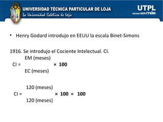 Henry Godard introdujo en EEUU la escala Binet-Simons 1916. Se introdujo el Cociente Intelectual. CI.  EM (meses) CI =  ×  100 EC (meses)  120 (meses) CI =  ×  100  =  100 120 (meses)  