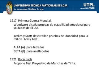 1917.  Primera Guerra Mundial.   Woodwort diseña pruebas de estabilidad emocional para soldados de EEUU. Yerkes y Scott desarrollan pruebas de idoneidad para la milicia. Army Test. ALFA ( α )  para letrados BETA ( β )  para analfabetos 1921.  Rorschach Propone Test Proyectivo de Manchas de Tinta.   