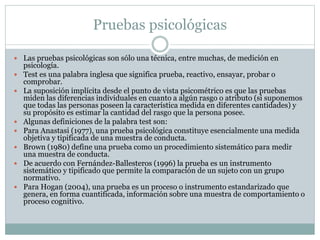 Pruebas psicológicas
 Las pruebas psicológicas son sólo una técnica, entre muchas, de medición en
psicología.
 Test es una palabra inglesa que significa prueba, reactivo, ensayar, probar o
comprobar.
 La suposición implícita desde el punto de vista psicométrico es que las pruebas
miden las diferencias individuales en cuanto a algún rasgo o atributo (si suponemos
que todas las personas poseen la característica medida en diferentes cantidades) y
su propósito es estimar la cantidad del rasgo que la persona posee.
 Algunas definiciones de la palabra test son:
 Para Anastasi (1977), una prueba psicológica constituye esencialmente una medida
objetiva y tipificada de una muestra de conducta.
 Brown (1980) define una prueba como un procedimiento sistemático para medir
una muestra de conducta.
 De acuerdo con Fernández-Ballesteros (1996) la prueba es un instrumento
sistemático y tipificado que permite la comparación de un sujeto con un grupo
normativo.
 Para Hogan (2004), una prueba es un proceso o instrumento estandarizado que
genera, en forma cuantificada, información sobre una muestra de comportamiento o
proceso cognitivo.
 