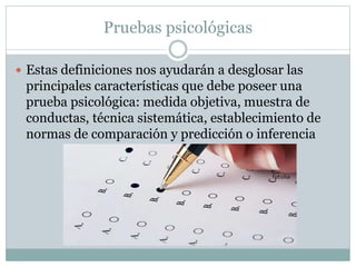 Pruebas psicológicas
 Estas definiciones nos ayudarán a desglosar las
principales características que debe poseer una
prueba psicológica: medida objetiva, muestra de
conductas, técnica sistemática, establecimiento de
normas de comparación y predicción o inferencia
 