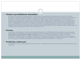  Técnica o procedimiento sistemático
 Se refiere a la noción de estandarización o tipificación. El procedimiento estandarizado es una característica
esencial de cualquier prueba psicológica y supone uniformidad de procedimientos en la aplicación y puntuación de
la misma. La prueba siempre se aplica a los diferentes sujetos bajo las mismas condiciones establecidas en el
manual; así, una prueba se construye, se administra y califica según reglas establecidas. Si van a compararse las
puntuaciones obtenidas por varios sujetos, las condiciones de aplicación de la prueba deben ser las mismas para
todos. La tipificación se extiende a los materiales empleados, los límites de tiempo, las instrucciones orales a los
sujetos, las demostraciones previas, las formas de resolver las dudas planteadas y todos los demás detalles de la
situación de la prueba. Se considera que una prueba está estandarizada si los procedimientos para su aplicación son
uniformes de un examinador a otro y de un ambiente a otro.
 Normas
 Las pruebas psicológicas no tienen modelos predeterminados de clasificación de las puntuaciones, por lo que la
puntuación de un individuo sólo puede valorarse cuando se compara con las de otros. Como su nombre lo indica,
una norma es la actuación media o normal, así pues, las pruebas psicológicas se basan en normas
establecidas empíricamente: las respuestas dadas por un sujeto a una prueba se comparan con las de un grupo
normativo, con el propósito de clasificar su actuación en el atributo medido con respecto al grupo de comparación.
De esta manera, una prueba psicológica permite la derivación de puntuaciones o categorías.
 Predicción o inferencia
 La aplicación de una prueba implica hacer inferencias o predicciones futuras de la ejecución observada del sujeto en
la prueba.
 
