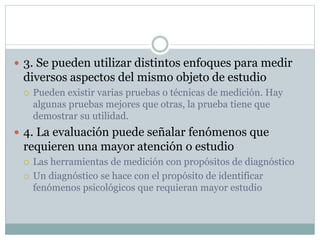  3. Se pueden utilizar distintos enfoques para medir
diversos aspectos del mismo objeto de estudio
 Pueden existir varias pruebas o técnicas de medición. Hay
algunas pruebas mejores que otras, la prueba tiene que
demostrar su utilidad.
 4. La evaluación puede señalar fenómenos que
requieren una mayor atención o estudio
 Las herramientas de medición con propósitos de diagnóstico
 Un diagnóstico se hace con el propósito de identificar
fenómenos psicológicos que requieran mayor estudio
 