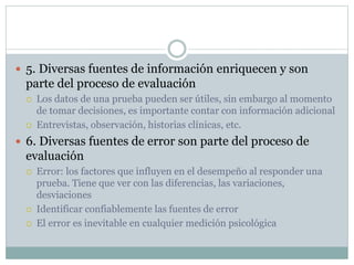  5. Diversas fuentes de información enriquecen y son
parte del proceso de evaluación
 Los datos de una prueba pueden ser útiles, sin embargo al momento
de tomar decisiones, es importante contar con información adicional
 Entrevistas, observación, historias clínicas, etc.
 6. Diversas fuentes de error son parte del proceso de
evaluación
 Error: los factores que influyen en el desempeño al responder una
prueba. Tiene que ver con las diferencias, las variaciones,
desviaciones
 Identificar confiablemente las fuentes de error
 El error es inevitable en cualquier medición psicológica
 