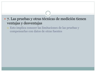  7. Las pruebas y otras técnicas de medición tienen
ventajas y desventajas
 Esto implica conocer las limitaciones de las pruebas y
compensarlas con datos de otras fuentes
 
