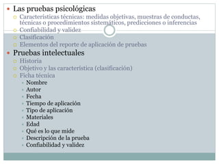  Las pruebas psicológicas
 Características técnicas: medidas objetivas, muestras de conductas,
técnicas o procedimientos sistemáticos, predicciones o inferencias
 Confiabilidad y validez
 Clasificación
 Elementos del reporte de aplicación de pruebas
 Pruebas intelectuales
 Historia
 Objetivo y las característica (clasificación)
 Ficha técnica
 Nombre
 Autor
 Fecha
 Tiempo de aplicación
 Tipo de aplicación
 Materiales
 Edad
 Qué es lo que mide
 Descripción de la prueba
 Confiabilidad y validez
 
