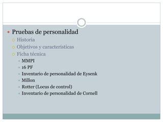  Pruebas de personalidad
 Historia
 Objetivos y características
 Ficha técnica
 MMPI
 16 PF
 Inventario de personalidad de Eysenk
 Millon
 Rotter (Locus de control)
 Inventario de personalidad de Cornell
 