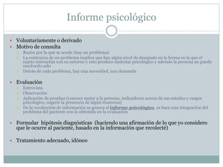 Informe psicológico
 Voluntariamente o derivado
 Motivo de consulta
 Razón por la que se acude (hay un problema)
 La existencia de un problema implica que hay algún nivel de desajuste en la forma en la que el
sujeto interactúa con su entorno y esto produce malestar psicológico y además la persona no puede
resolverlo solo
 Detrás de cada problema, hay una necesidad, una demanda
 Evaluación
 Entrevista
 Observación
 Aplicación de pruebas (conocer mejor a la persona, indicadores acerca de sus estados y rasgos
psicológico, sugerir la presencia de algún trastorno)
 De la recolección de información se genera el informe psicológico, se hace una integración del
problema del paciente con lo obtenido en la evaluación
 Formular hipótesis diagnósticas (haciendo una afirmación de lo que yo considero
que le ocurre al paciente, basado en la información que recolecté)
 Tratamiento adecuado, idóneo
 