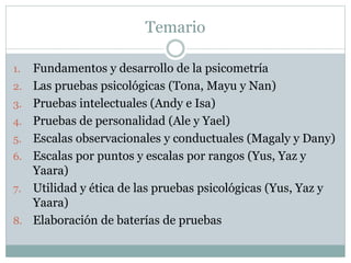 Temario
1. Fundamentos y desarrollo de la psicometría
2. Las pruebas psicológicas (Tona, Mayu y Nan)
3. Pruebas intelectuales (Andy e Isa)
4. Pruebas de personalidad (Ale y Yael)
5. Escalas observacionales y conductuales (Magaly y Dany)
6. Escalas por puntos y escalas por rangos (Yus, Yaz y
Yaara)
7. Utilidad y ética de las pruebas psicológicas (Yus, Yaz y
Yaara)
8. Elaboración de baterías de pruebas
 
