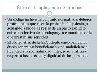 Ética en la aplicación de pruebas
 Un código incluye un conjunto normativo o deberes
profesionales que rigen la profesión del psicólogo,
actuando a modo de reglas de un pacto explicito
entre el colectivo de psicólogos y la comunidad en la
que prestan sus servicios
 El código ético de la APA adoptó cinco principios
éticos generales: beneficiencia y no-maleficiencia,
fidelidad y responsabilidad, integridad, justicia y
respeto a los derechos y dignidad de las personas.
 