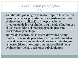 La evaluación psicológica
 La labor del psicólogo evaluador implica la selección
apropiada de los procedimientos e instrumentos de
evaluación, su aplicación, interpretación e
integración de los resultados y su devolución. Por eso
el uso y custodia del material psicológico está
reservado al psicólogo
 Detrás de los problemas éticos derivados de una
mala utilización de procedimientos e instrumentos
de evaluación se encuentra el desconocimiento y/o
aspectos éticos que comprometen la calidad de la
evaluación y de las decisiones subsiguientes
 