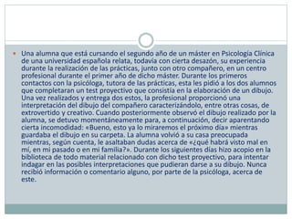  Una alumna que está cursando el segundo año de un máster en Psicología Clínica
de una universidad española relata, todavía con cierta desazón, su experiencia
durante la realización de las prácticas, junto con otro compañero, en un centro
profesional durante el primer año de dicho máster. Durante los primeros
contactos con la psicóloga, tutora de las prácticas, esta les pidió a los dos alumnos
que completaran un test proyectivo que consistía en la elaboración de un dibujo.
Una vez realizados y entrega dos estos, la profesional proporcionó una
interpretación del dibujo del compañero caracterizándolo, entre otras cosas, de
extrovertido y creativo. Cuando posteriormente observó el dibujo realizado por la
alumna, se detuvo momentáneamente para, a continuación, decir aparentando
cierta incomodidad: «Bueno, esto ya lo miraremos el próximo día» mientras
guardaba el dibujo en su carpeta. La alumna volvió a su casa preocupada
mientras, según cuenta, le asaltaban dudas acerca de «¿qué habrá visto mal en
mí, en mi pasado o en mi familia?». Durante los siguientes días hizo acopio en la
biblioteca de todo material relacionado con dicho test proyectivo, para intentar
indagar en las posibles interpretaciones que pudieran darse a su dibujo. Nunca
recibió información o comentario alguno, por parte de la psicóloga, acerca de
este.
 